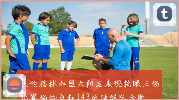 杰伦格林加盟太阳后表现抢眼三场比赛场均贡献143分助球队全胜