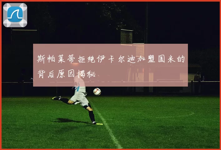 斯帕莱蒂拒绝伊卡尔迪加盟国米的背后原因揭秘