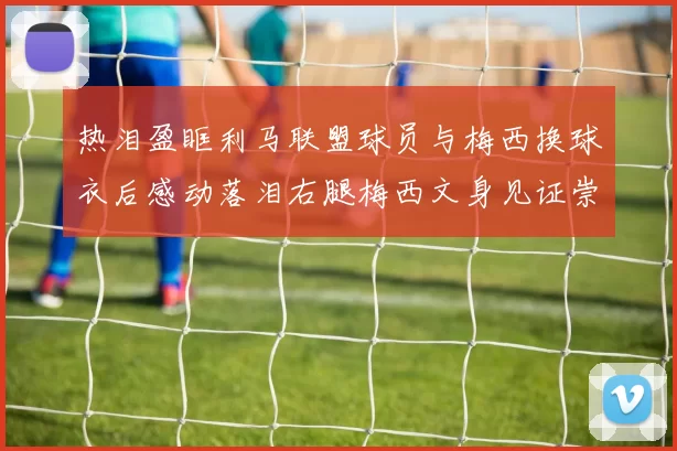 热泪盈眶利马联盟球员与梅西换球衣后感动落泪右腿梅西文身见证崇拜之情