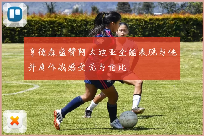 亨德森盛赞阿夫迪亚全能表现与他并肩作战感受无与伦比