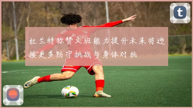杜兰特称赞文班能力提升未来将迎接更多防守挑战与身体对抗