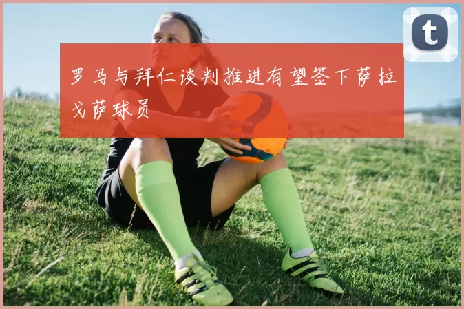 罗马与拜仁谈判推进有望签下萨拉戈萨球员