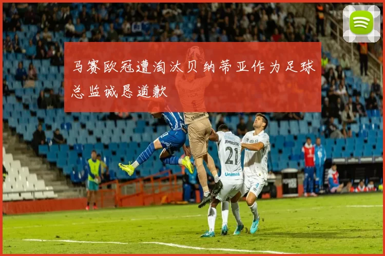 马赛欧冠遭淘汰贝纳蒂亚作为足球总监诚恳道歉