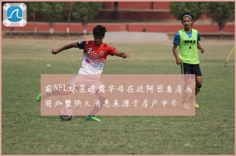 前NFL球星透露字母在迈阿密看房或将加盟热火消息来源于房产中介