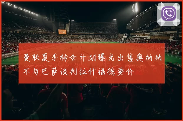 曼联夏季转会计划曝光出售奥纳纳不与巴萨谈判拉什福德要价