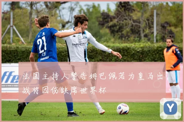 法国主持人警告姆巴佩若为皇马出战将因伤缺席世界杯