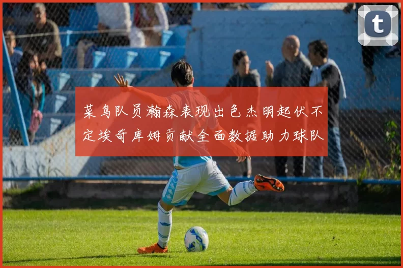 菜鸟队员瀚森表现出色杰明起伏不定埃奇库姆贡献全面数据助力球队