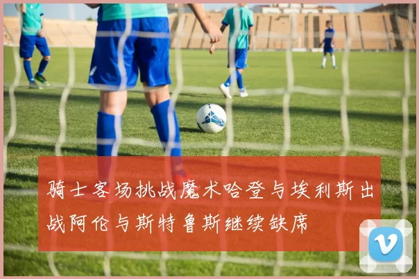 骑士客场挑战魔术哈登与埃利斯出战阿伦与斯特鲁斯继续缺席