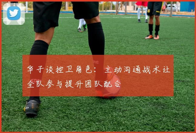 华子谈控卫角色：主动沟通战术让全队参与提升团队配合