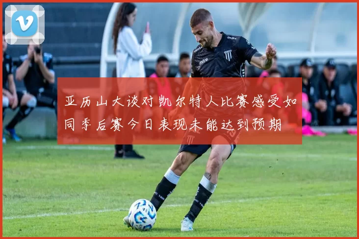 亚历山大谈对凯尔特人比赛感受如同季后赛今日表现未能达到预期