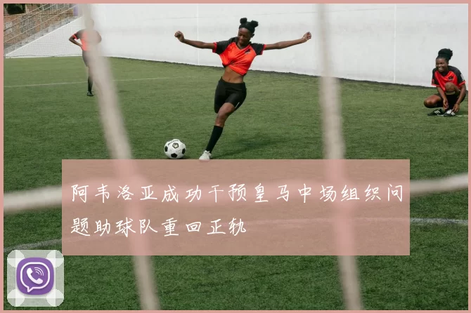 阿韦洛亚成功干预皇马中场组织问题助球队重回正轨