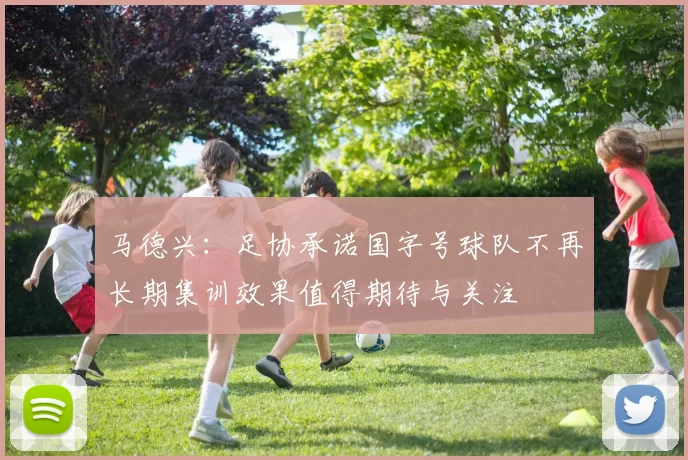 马德兴：足协承诺国字号球队不再长期集训效果值得期待与关注