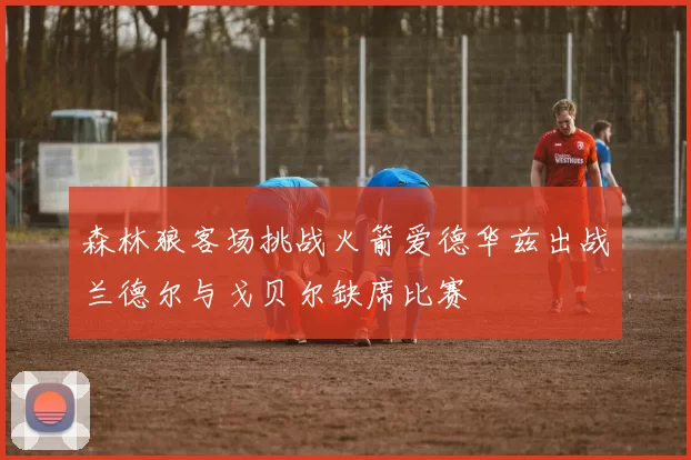 森林狼客场挑战火箭爱德华兹出战兰德尔与戈贝尔缺席比赛