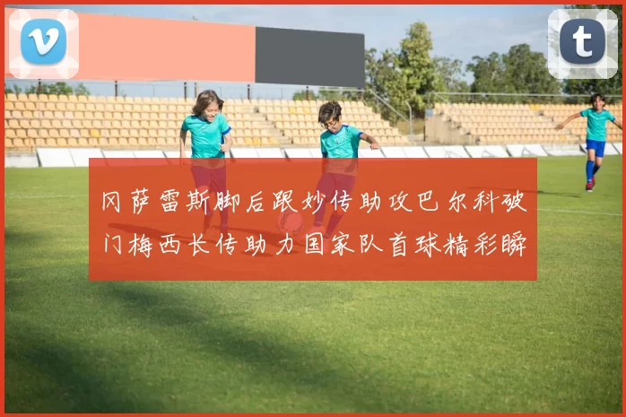 冈萨雷斯脚后跟妙传助攻巴尔科破门梅西长传助力国家队首球精彩瞬间