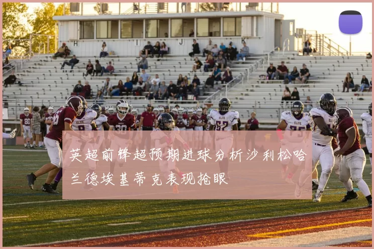 英超前锋超预期进球分析沙利松哈兰德埃基蒂克表现抢眼