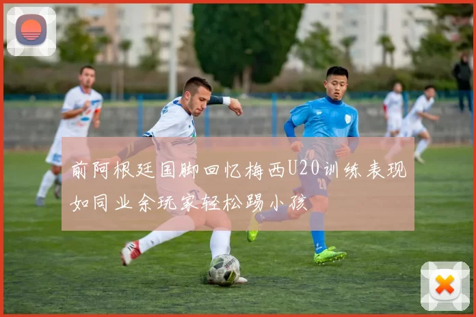 前阿根廷国脚回忆梅西U20训练表现如同业余玩家轻松踢小孩