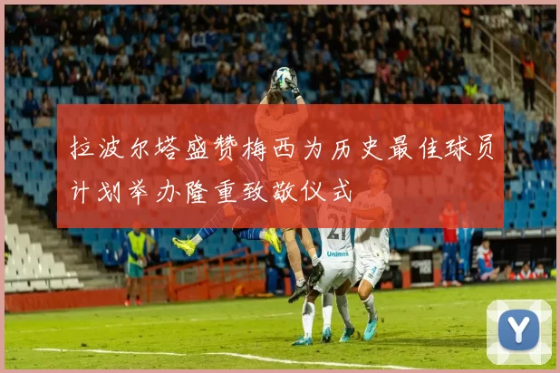 拉波尔塔盛赞梅西为历史最佳球员计划举办隆重致敬仪式