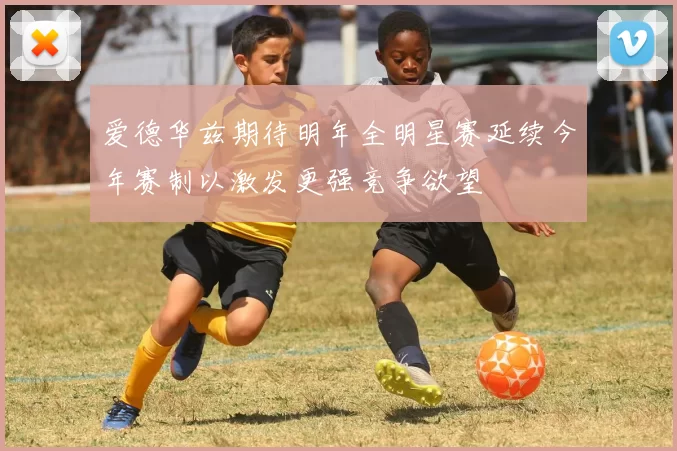 爱德华兹期待明年全明星赛延续今年赛制以激发更强竞争欲望