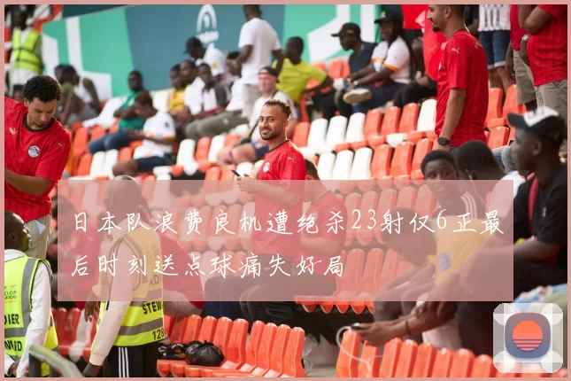 日本队浪费良机遭绝杀23射仅6正最后时刻送点球痛失好局