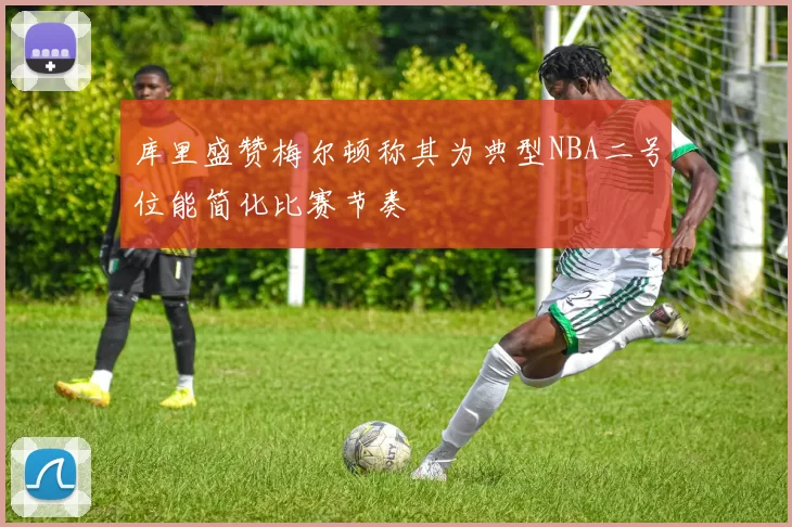 库里盛赞梅尔顿称其为典型NBA二号位能简化比赛节奏