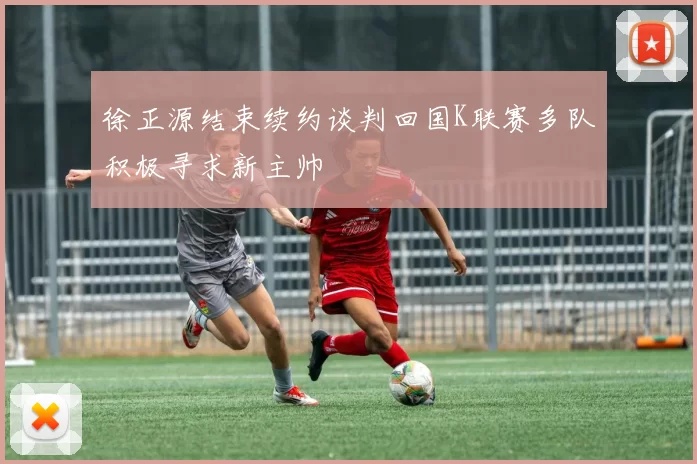 徐正源结束续约谈判回国K联赛多队积极寻求新主帅