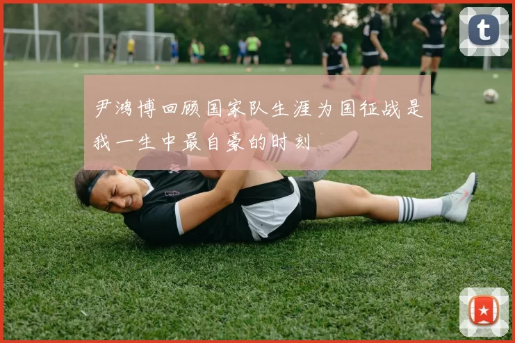 尹鸿博回顾国家队生涯为国征战是我一生中最自豪的时刻